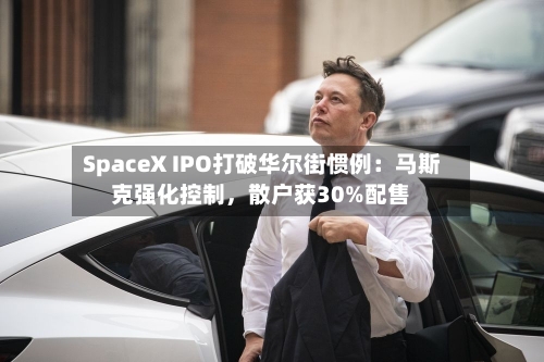 SpaceX IPO打破华尔街惯例:马斯克强化控制,散户获30%配售