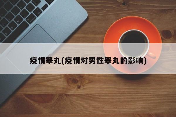 疫情睾丸(疫情对男性睾丸的影响)