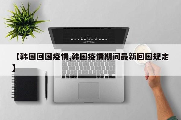 【韩国回国疫情,韩国疫情期间最新回国规定】