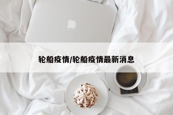 轮船疫情/轮船疫情最新消息